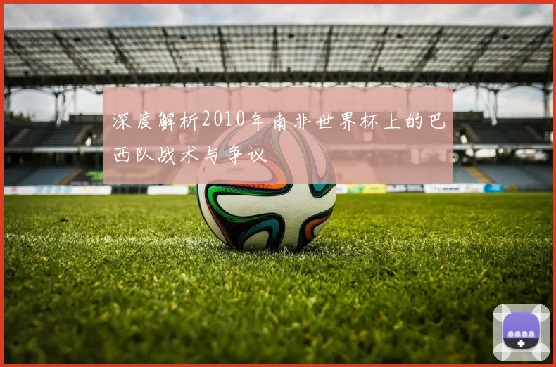 深度解析2010年南非世界杯上的巴西队战术与争议