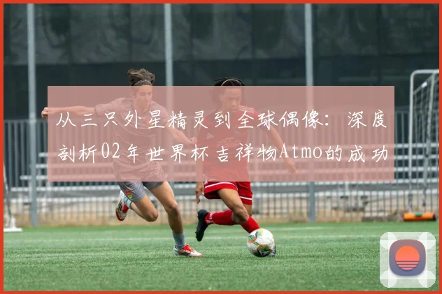 从三只外星精灵到全球偶像:深度剖析02年世界杯吉祥物Atmo的成功密码