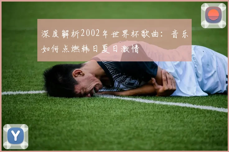 深度解析2002年世界杯歌曲：音乐如何点燃韩日夏日激情