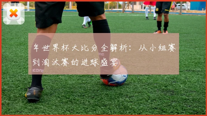 年世界杯大比分全解析：从小组赛到淘汰赛的进球盛宴