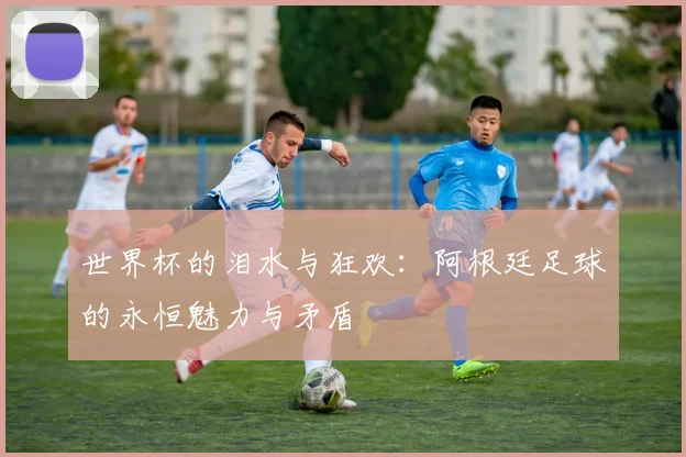世界杯的泪水与狂欢:阿根廷足球的永恒魅力与矛盾