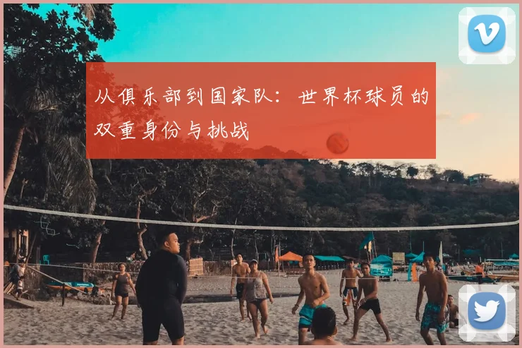 从俱乐部到国家队：世界杯球员的双重身份与挑战