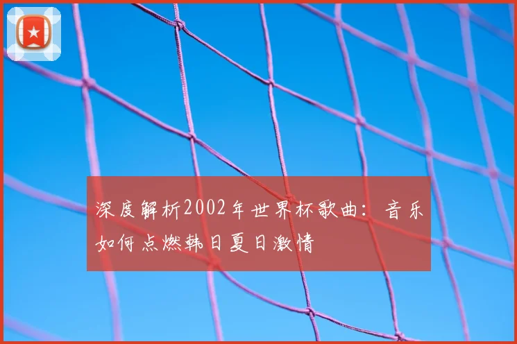 深度解析2002年世界杯歌曲：音乐如何点燃韩日夏日激情