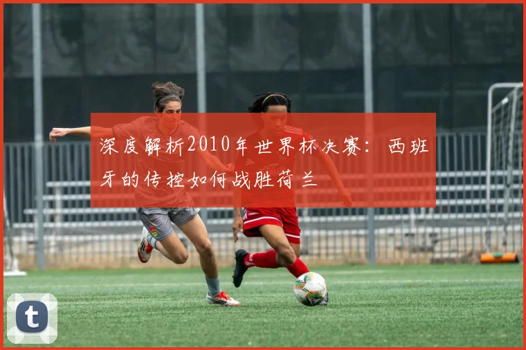 深度解析2010年世界杯决赛：西班牙的传控如何战胜荷兰