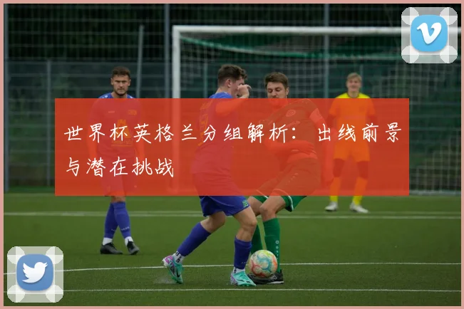 世界杯英格兰分组解析：出线前景与潜在挑战
