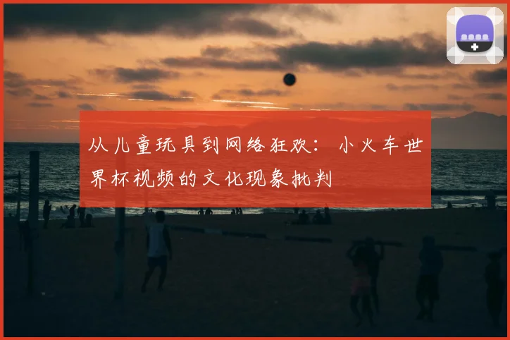 从儿童玩具到网络狂欢：小火车世界杯视频的文化现象批判
