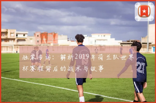 独家专访：解析2019年荷兰队世界杯赛程背后的战术与故事