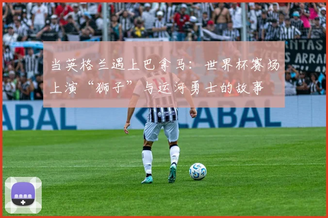 当英格兰遇上巴拿马：世界杯赛场上演“狮子”与运河勇士的故事