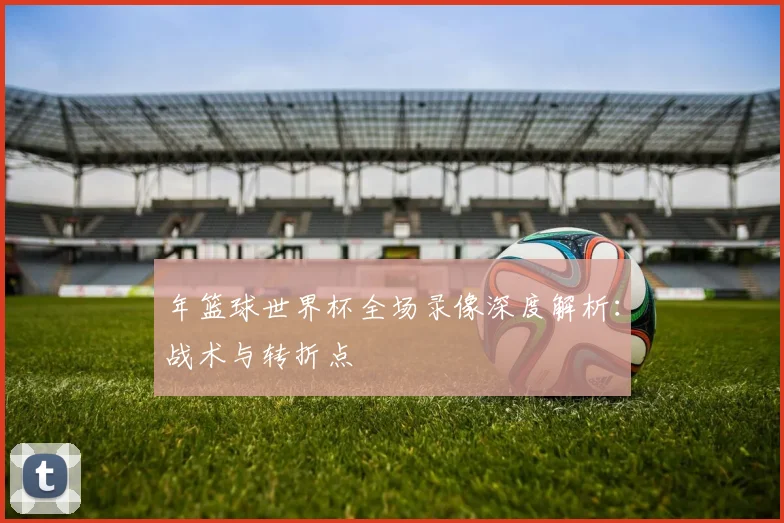 年篮球世界杯全场录像深度解析：战术与转折点