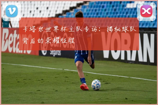 卡塔尔世界杯主队专访：揭秘球队背后的荣耀征程