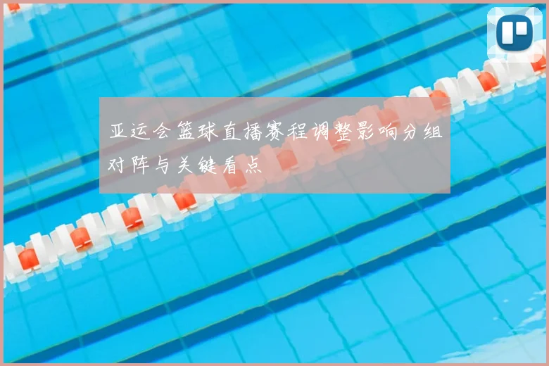 亚运会篮球直播赛程调整影响分组对阵与关键看点