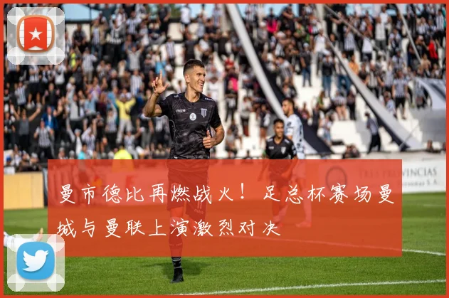 曼市德比再燃战火！足总杯赛场曼城与曼联上演激烈对决