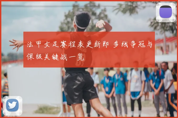 法甲女足赛程表更新即 多线争冠与保级关键战一览