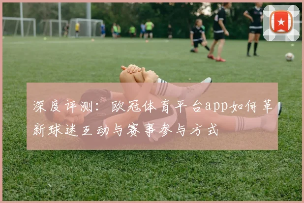 深度评测：欧冠体育平台app如何革新球迷互动与赛事参与方式