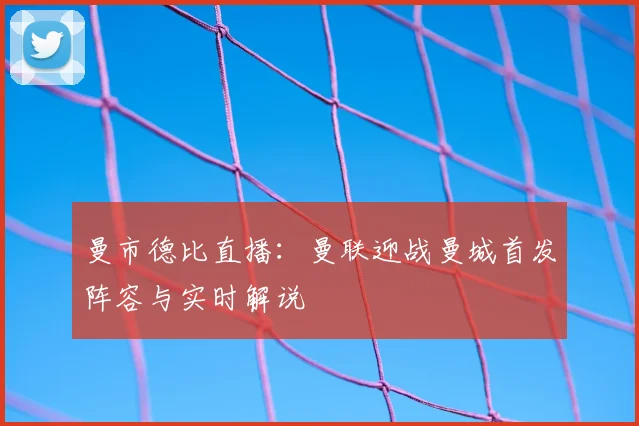 曼市德比直播：曼联迎战曼城首发阵容与实时解说