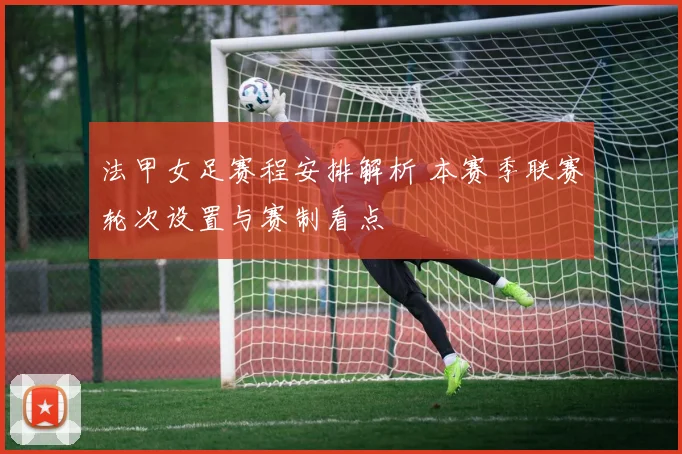 法甲女足赛程安排解析 本赛季联赛轮次设置与赛制看点