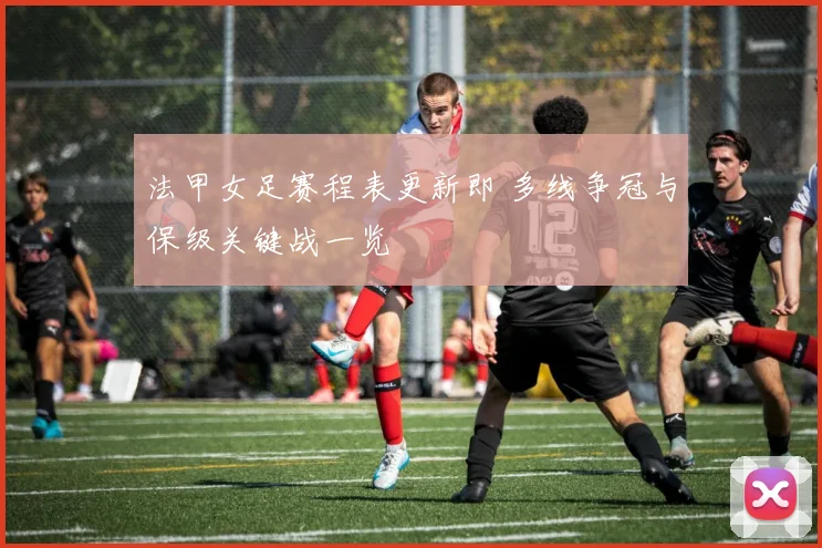 法甲女足赛程表更新即 多线争冠与保级关键战一览