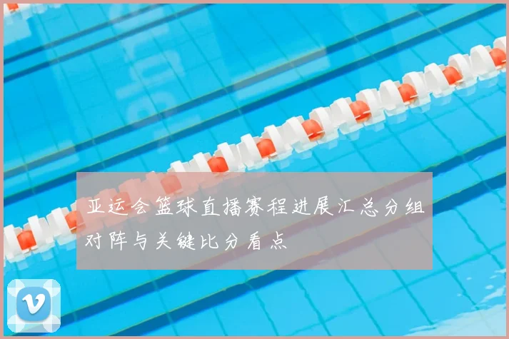 亚运会篮球直播赛程进展汇总分组对阵与关键比分看点