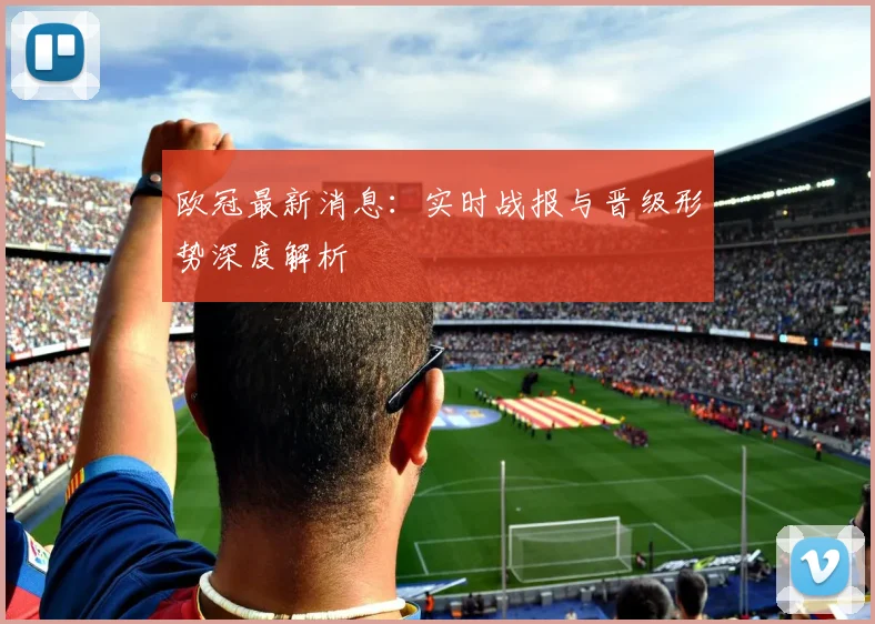 欧冠最新消息：实时战报与晋级形势深度解析