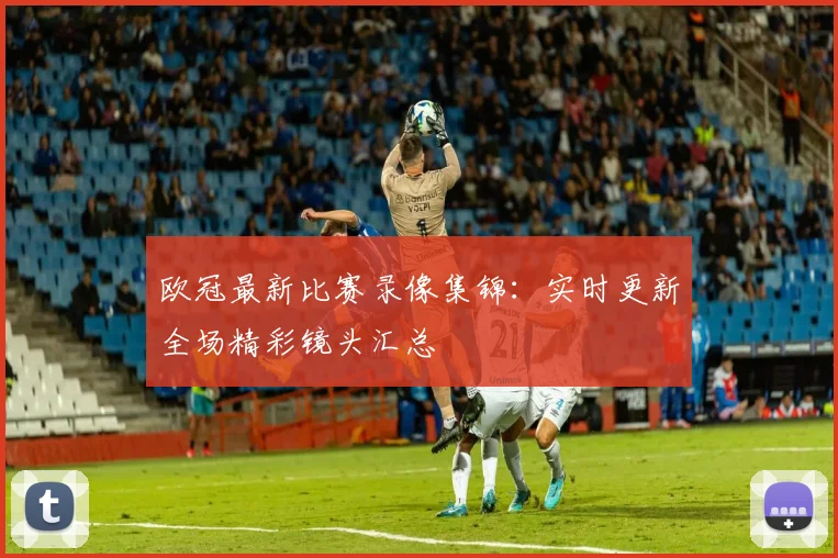 欧冠最新比赛录像集锦：实时更新全场精彩镜头汇总